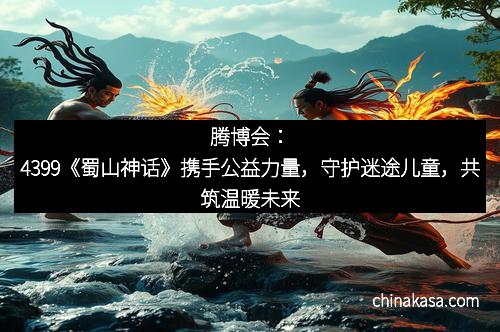 腾博会：4399《蜀山神话》携手公益力量，守护迷途儿童，共筑温暖未来