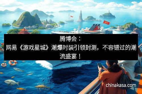 腾博会：网易《游戏星城》潮爆时装引领封测，不容错过的潮流盛宴！